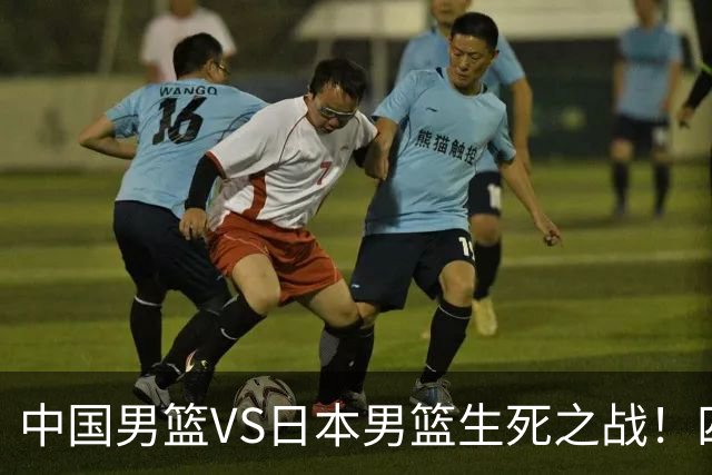 中国男篮VS日本男篮生死之战！四大利好助力男篮，警惕潜在隐患